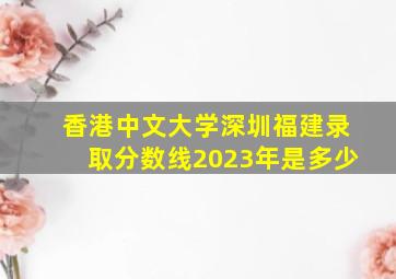 香港中文大学深圳福建录取分数线2023年是多少