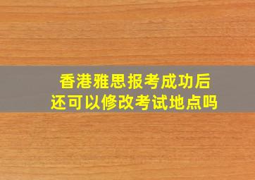 香港雅思报考成功后还可以修改考试地点吗