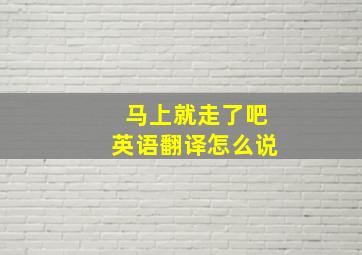 马上就走了吧英语翻译怎么说