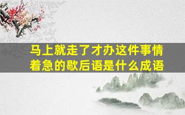 马上就走了才办这件事情着急的歇后语是什么成语