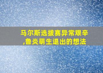 马尔斯选拔赛异常艰辛,鲁炎萌生退出的想法