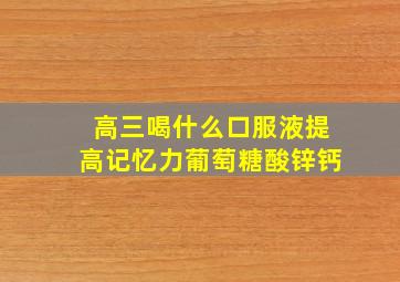 高三喝什么口服液提高记忆力葡萄糖酸锌钙