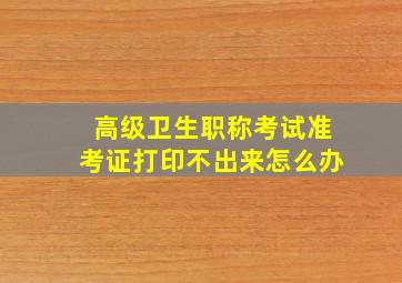 高级卫生职称考试准考证打印不出来怎么办