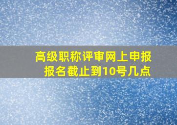 高级职称评审网上申报报名截止到10号几点