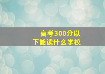 高考300分以下能读什么学校