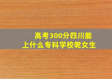 高考300分四川能上什么专科学校呢女生