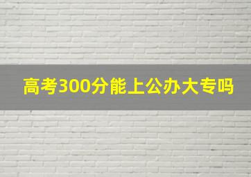 高考300分能上公办大专吗