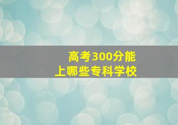 高考300分能上哪些专科学校