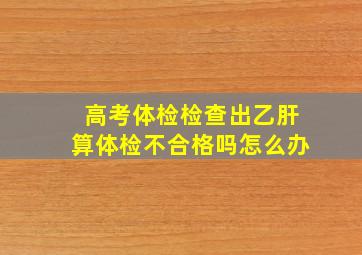 高考体检检查出乙肝算体检不合格吗怎么办