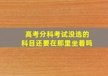 高考分科考试没选的科目还要在那里坐着吗