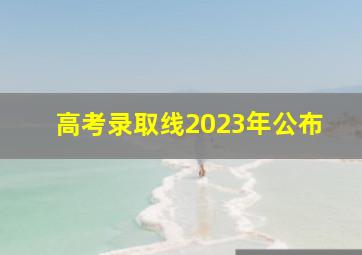 高考录取线2023年公布