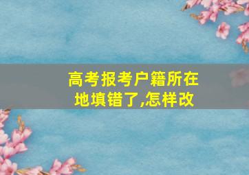 高考报考户籍所在地填错了,怎样改