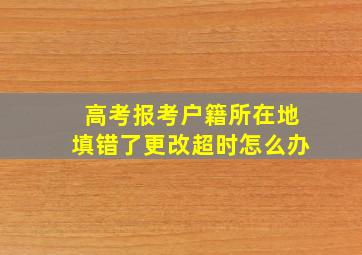 高考报考户籍所在地填错了更改超时怎么办