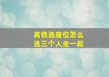 高铁选座位怎么选三个人坐一起