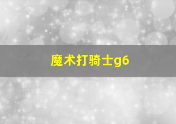 魔术打骑士g6