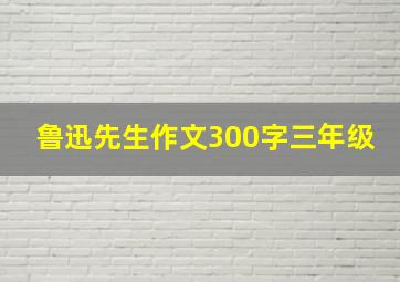 鲁迅先生作文300字三年级