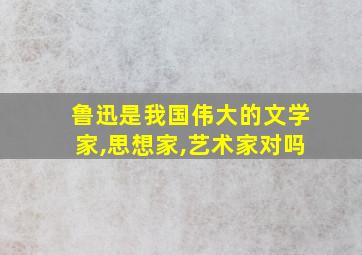 鲁迅是我国伟大的文学家,思想家,艺术家对吗