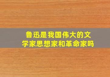 鲁迅是我国伟大的文学家思想家和革命家吗