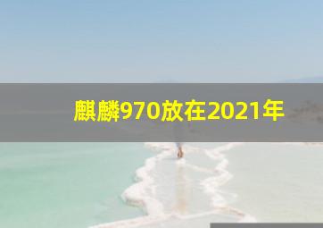 麒麟970放在2021年