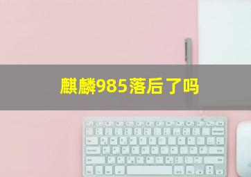 麒麟985落后了吗