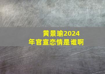 黄景瑜2024年官宣恋情是谁啊