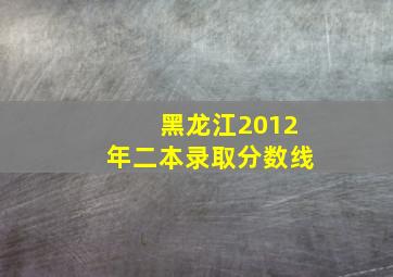 黑龙江2012年二本录取分数线