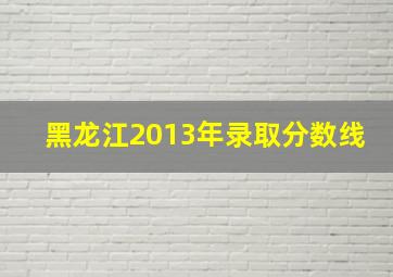 黑龙江2013年录取分数线