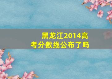 黑龙江2014高考分数线公布了吗