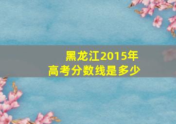 黑龙江2015年高考分数线是多少