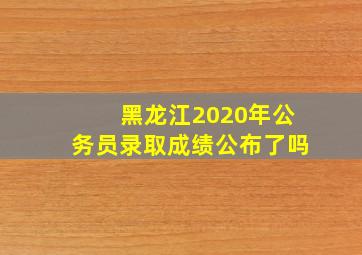 黑龙江2020年公务员录取成绩公布了吗