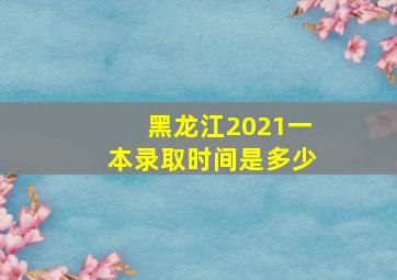 黑龙江2021一本录取时间是多少