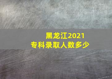 黑龙江2021专科录取人数多少