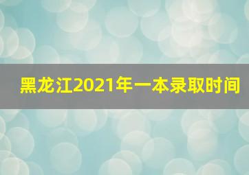 黑龙江2021年一本录取时间