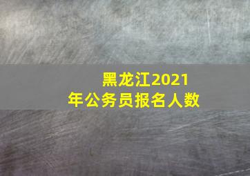 黑龙江2021年公务员报名人数