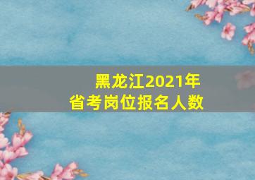 黑龙江2021年省考岗位报名人数