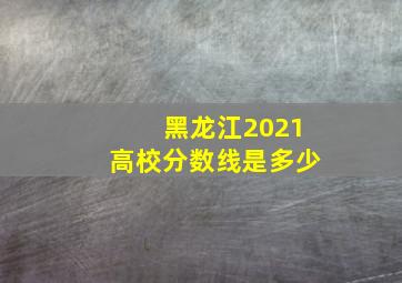 黑龙江2021高校分数线是多少