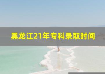 黑龙江21年专科录取时间