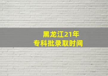 黑龙江21年专科批录取时间