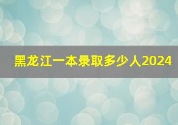 黑龙江一本录取多少人2024