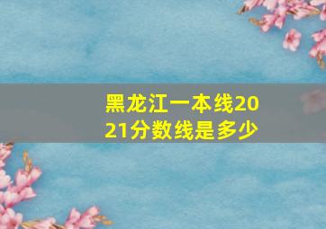 黑龙江一本线2021分数线是多少