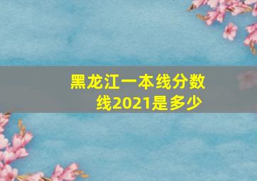 黑龙江一本线分数线2021是多少