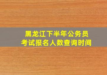 黑龙江下半年公务员考试报名人数查询时间