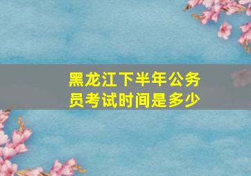 黑龙江下半年公务员考试时间是多少