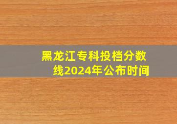 黑龙江专科投档分数线2024年公布时间