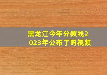 黑龙江今年分数线2023年公布了吗视频