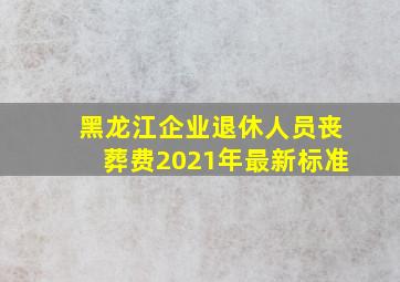 黑龙江企业退休人员丧葬费2021年最新标准