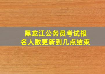 黑龙江公务员考试报名人数更新到几点结束