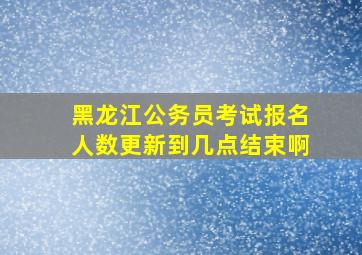 黑龙江公务员考试报名人数更新到几点结束啊