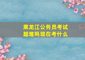 黑龙江公务员考试题难吗现在考什么