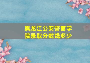 黑龙江公安警官学院录取分数线多少